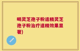 喝灵芝孢子粉遗精灵芝孢子粉治疗遗精效果显著)