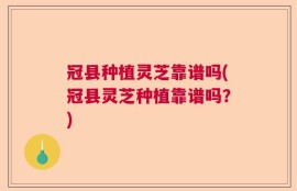 冠县种植灵芝靠谱吗(冠县灵芝种植靠谱吗？)
