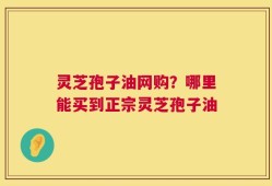 灵芝孢子油网购？哪里能买到正宗灵芝孢子油