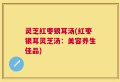 灵芝红枣银耳汤(红枣银耳灵芝汤：美容养生佳品)