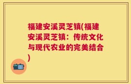 福建安溪灵芝镇(福建安溪灵芝镇：传统文化与现代农业的完美结合)