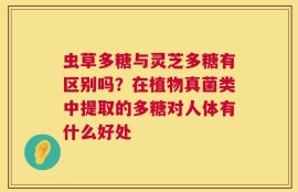 虫草多糖与灵芝多糖有区别吗？在植物真菌类中提取的多糖对人体有什么好处