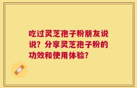 吃过灵芝孢子粉朋友说说？分享灵芝孢子粉的功效和使用体验？