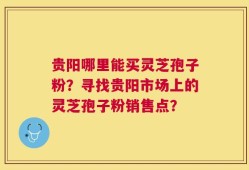 贵阳哪里能买灵芝孢子粉？寻找贵阳市场上的灵芝孢子粉销售点？