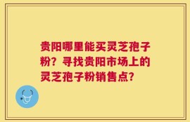 贵阳哪里能买灵芝孢子粉？寻找贵阳市场上的灵芝孢子粉销售点？