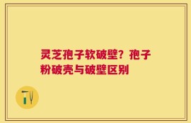 灵芝孢子软破壁？孢子粉破壳与破壁区别