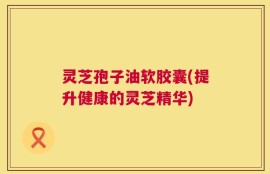 灵芝孢子油软胶囊(提升健康的灵芝精华)