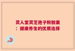 灵人堂灵芝孢子粉胶囊：健康养生的优质选择