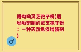 屠呦呦灵芝孢子粉(屠呦呦研制的灵芝孢子粉：一种天然免疫增强剂)
