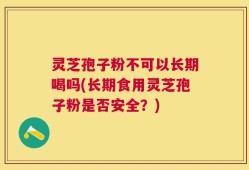 灵芝孢子粉不可以长期喝吗(长期食用灵芝孢子粉是否安全？)
