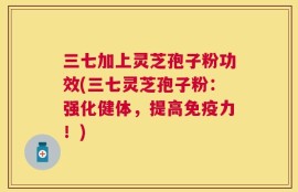 三七加上灵芝孢子粉功效(三七灵芝孢子粉：强化健体，提高免疫力！)