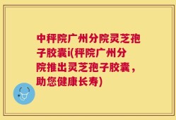 中秤院广州分院灵芝孢子胶囊i(秤院广州分院推出灵芝孢子胶囊，助您健康长寿)