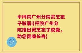中秤院广州分院灵芝孢子胶囊i(秤院广州分院推出灵芝孢子胶囊，助您健康长寿)