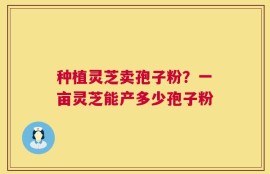 种植灵芝卖孢子粉？一亩灵芝能产多少孢子粉