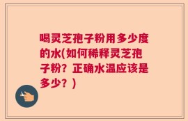 喝灵芝孢子粉用多少度的水(如何稀释灵芝孢子粉？正确水温应该是多少？)