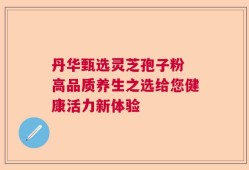 丹华甄选灵芝孢子粉 高品质养生之选给您健康活力新体验