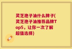 灵芝孢子油什么牌子(灵芝孢子油推荐品牌Top5，让你一次了解超值选择)