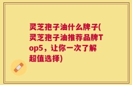 灵芝孢子油什么牌子(灵芝孢子油推荐品牌Top5，让你一次了解超值选择)