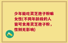 少年能吃灵芝孢子粉嘛女性(不同年龄段的人皆可食用灵芝孢子粉，性别无影响)