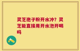 灵芝孢子粉开水冲？灵芝能直接用开水泡开喝吗
