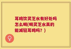 耳鸣饮灵芝水有好处吗怎么喝(喝灵芝水真的能减轻耳鸣吗？)