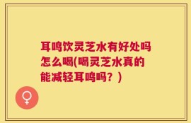 耳鸣饮灵芝水有好处吗怎么喝(喝灵芝水真的能减轻耳鸣吗？)