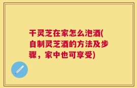 干灵芝在家怎么泡酒(自制灵芝酒的方法及步骤，家中也可享受)