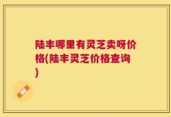 陆丰哪里有灵芝卖呀价格(陆丰灵芝价格查询)