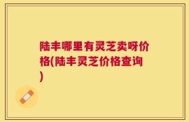 陆丰哪里有灵芝卖呀价格(陆丰灵芝价格查询)