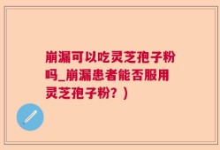 崩漏可以吃灵芝孢子粉吗_崩漏患者能否服用灵芝孢子粉？)