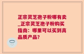 正宗灵芝孢子粉哪有卖_正宗灵芝孢子粉购买指南：哪里可以买到高品质产品？