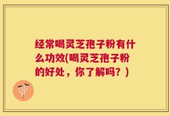 经常喝灵芝孢子粉有什么功效(喝灵芝孢子粉的好处，你了解吗？)
