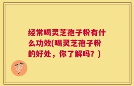 经常喝灵芝孢子粉有什么功效(喝灵芝孢子粉的好处，你了解吗？)