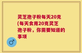 灵芝孢子粉每天20克(每天食用20克灵芝孢子粉，你需要知道的事项