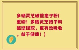 多硒灵芝破壁孢子粉(重磅！多硒灵芝孢子粉破壁提取，更有效吸收，益于健康！)