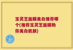 玉灵芝面膜美白推荐哪个(推荐玉灵芝面膜助你美白肌肤)