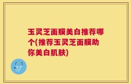 玉灵芝面膜美白推荐哪个(推荐玉灵芝面膜助你美白肌肤)