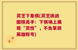 灵芝下象棋(灵芝挑战围棋高手：下棋场上展现“灵性”，不负草莽英雄称号)