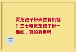 灵芝孢子粉天然有机褚？三七和灵芝孢子粉一起吃，真的有用吗