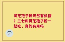 灵芝孢子粉天然有机褚？三七和灵芝孢子粉一起吃，真的有用吗