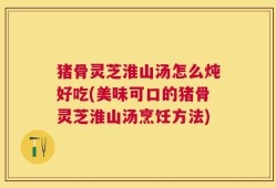 猪骨灵芝淮山汤怎么炖好吃(美味可口的猪骨灵芝淮山汤烹饪方法)