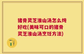 猪骨灵芝淮山汤怎么炖好吃(美味可口的猪骨灵芝淮山汤烹饪方法)