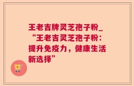王老吉牌灵芝孢子粉_“王老吉灵芝孢子粉：提升免疫力，健康生活新选择”