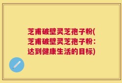 芝甫破壁灵芝孢子粉(芝甫破壁灵芝孢子粉：达到健康生活的目标)