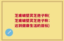 芝甫破壁灵芝孢子粉(芝甫破壁灵芝孢子粉：达到健康生活的目标)
