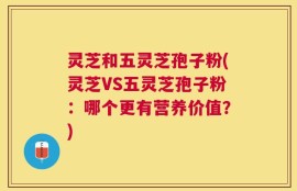 灵芝和五灵芝孢子粉(灵芝VS五灵芝孢子粉：哪个更有营养价值？)