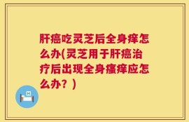 肝癌吃灵芝后全身痒怎么办(灵芝用于肝癌治疗后出现全身瘙痒应怎么办？)