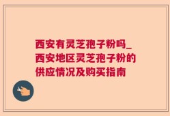 西安有灵芝孢子粉吗_西安地区灵芝孢子粉的供应情况及购买指南