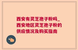 西安有灵芝孢子粉吗_西安地区灵芝孢子粉的供应情况及购买指南