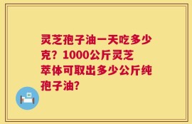 灵芝孢子油一天吃多少克？1000公斤灵芝萃体可取出多少公斤纯孢子油？